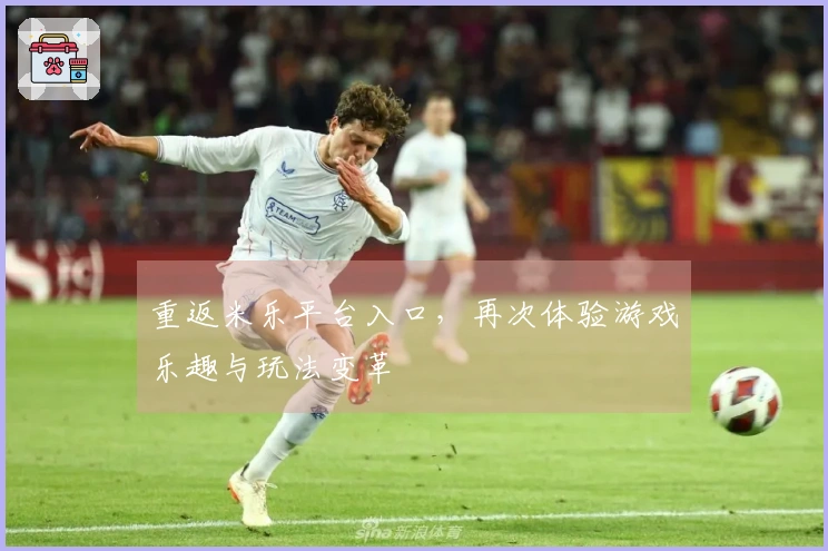 重返米乐平台入口，再次体验游戏乐趣与玩法变革