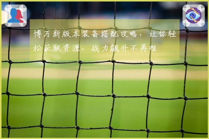 博万新版本装备搭配攻略，让你轻松获取资源，战力飙升不再难