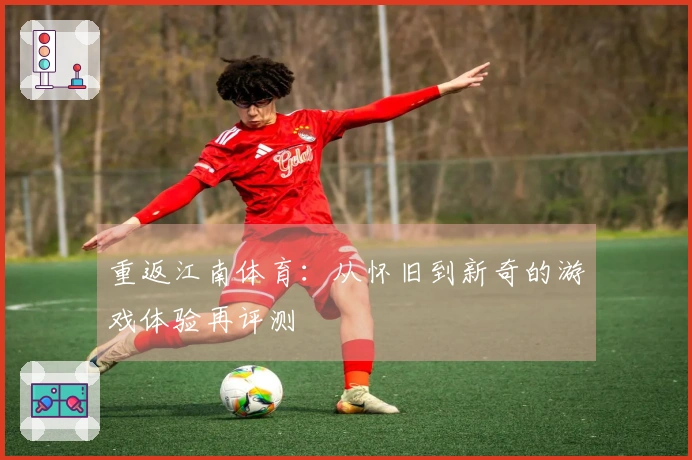 重返江南体育：从怀旧到新奇的游戏体验再评测